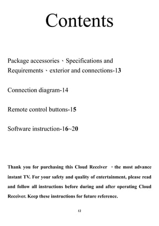 Contents
Package accessoriesSpecifications and
Requirementsexterior and connections-13


Connection diagram-14


Remote control buttons-15


Software instruction-16~20




Thank you for purchasing this Cloud Receiver the most advance

instant TV. For your safety and quality of entertainment, please read

and follow all instructions before during and after operating Cloud

Receiver. Keep these instructions for future reference.

                                   12
 