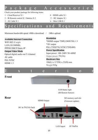 P a c k a g e                                     A c c e s s o r i e s
Check your product package for following items:
1Cloud Receiver X 1                                  4HDMI cable X 1
2IR Remote control X 1 Battries X 2                   5DC Adapter X 1
3AV Cable X 1                                        6Mini USB X 1

Specifications and Requirements
Minimum bandwidth speed :4Mb/s download           / 1Mb/s upload

Available Internet Connection                     Resolution
WIFI 802.11 a/g/n                                 *HDMI output 720P(1280X720) 1.3
LAN (10/100MB)                                    *AV output
PPPOE/DHCP/Static IP                              PAL (720X576) NTSC(720X480)
Output Video Mode                                 Power Specification
Optical digital audio out 5.1channel              Input power: 100~240V 50~60HZ
                                                  Output power: 5V(3A)
AV cable
PAL/NTSC                                          Hardware Size
HDMI 1.3                                          186(L) x 117(W) x 23(H) mm
                                                  Weight:522g
                                                  ȫJC: UL CE
E               x              t             e             r              i               o   r
Front



                                                               LED Status light
                                                               (IR Remote Sensor)

Rear                                                                 SD memory card slot
                                        HDMI Output                  (Firmware update)


                DC In 5V(3A) Jack




                                                           LAN Inport         AV OutPut

                                                    13
 