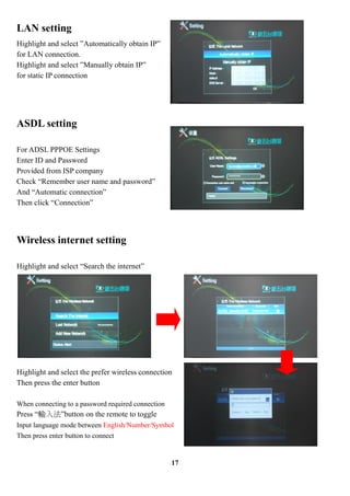 LAN setting
Highlight and select Automatically obtain IP
for LAN connection.
Highlight and select Manually obtain IP
for static IP connection




ASDL setting

For ADSL PPPOE Settings
Enter ID and Password
Provided from ISP company
Check Remember user name and password
And Automatic connection
Then click Connection




Wireless internet setting

Highlight and select Search the internet




Highlight and select the prefer wireless connection
Then press the enter button

When connecting to a password required connection
Press ݔ뷨button on the remote to toggle
Input language mode between English/Number/Symbol
Then press enter button to connect


                                                    17
 