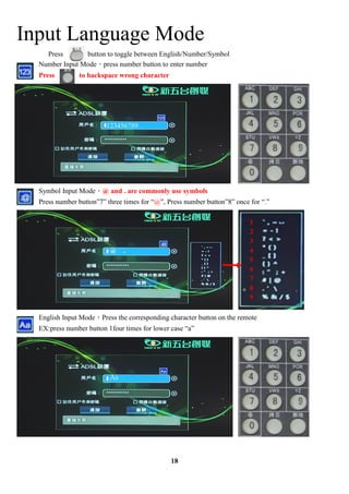 Input Language Mode
    Press       button to toggle between English/Number/Symbol
  Number Input Modepress number button to enter number
  Press        to backspace wrong character




                         123456789




  Symbol Input Mode@ and . are commonly use symbols
  Press number button7 three times for @, Press number button8 once for .

                                                                          1
                                                                          2
                                                                          3
                          @ .                                             4
                                                                          5
                                                                          6
                                                                          7
                                                                          8
                                                                          9

  English Input ModePress the corresponding character button on the remote
  EX:press number button 1four times for lower case a




                          Aa




                                               18
 