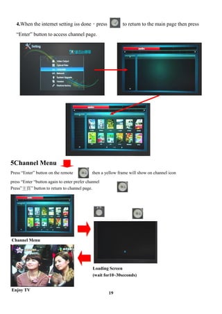 4.When the internet setting iss donepress                to return to the main page then press
   Enter button to access channel page.




5Channel Menu
Press Enter button on the remote           then a yellow frame will show on channel icon

press Enter button again to enter prefer channel
Press퓡 button to return to channel page.




Channel Menu




                                              Loading Screen
                                              (wait for10~30seconds)


Enjoy TV
                                                      19
 