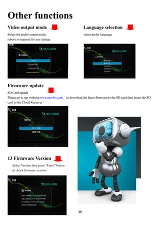 Other functions
Video output mode                                           Language selection
Select the prefer output mode,                              select prefer language
reboot is required for any change




Firmware update
SD Card update
Please go to our website;www.new5tv.com       to download the latest firmware to the SD card then insert the SD
card to the Cloud Receiver




13 Firmware Version
   Select Version then press Enter button
   to check firmware version




                                                       20
 