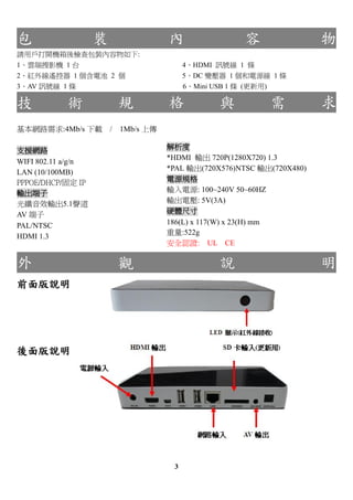                    b                                               
ՈÑ_Czb:
1녶ӰC 1 ̨                             4HDMI Ӎ̖ 1 l
2t⾀ң 1 늳 2                      5DC ׃ 1 Դ 1 l
3AV Ӎ̖ 1 l                            6Mini USB 1 l ()

           g           Ҏ                     c                     
W·:4Mb/s d /       1Mb/s ς

֧ԮW·                               
                                   *HDMI ݔ 720P(1280X720) 1.3
WIFI 802.11 a/g/n
                                   *PAL ݔ(720X576)NTSC ݔ(720X480)
LAN (10/100MB)
PPPOE/DHCP/̶ IP                   ԴҎ
ݔ                               ݔԴ: 100~240V 50~60HZ
wЧݔ5.1                        ݔ늉: 5V(3A)
AV                               Ӳwߴ
PAL/NTSC                           186(L) x 117(W) x 23(H) mm
                                   :522g
HDMI 1.3
                                   ȫJC: UL CE

                       ^                      f                      
ǰf




f




                                    3
 