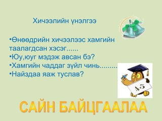 САЙН БАЙЦГААЛАА  Хичээлийн үнэлгээ Өнөөдрийн хичээлээс хамгийн таалагдсан хэсэг...... Юу,юуг мэдэж авсан бэ? Хамгийн чаддаг зүйл чинь.............. Найздаа яаж туслав? 