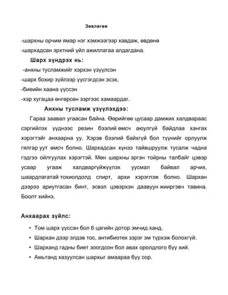                                                          Зөвлөгөө


-шархны орчим ямар нэг хэмжээгээр хавдаж, өвдөнө
-шархадсан эрхтний үйл ажиллагаа алдагдана.
       Шарх хүндрэх нь :
 -анхны тусламжийг хэрхэн үзүүлсэн
-шарх бохир зүйлээр үүсгэгдсэн эсэх,
-биеийн хаана үүссэн
-хэр хугацаа өнгөрсөн зэргээс хамаардаг.
                 Анхны тусламж үзүүлэхдээ :
      Гараа заавал угаасан байна. Өөрийгөө цусаар дамжих халдвараас
сэргийлэх үүднээс резин бээлий өмсч аюулгүй байдлаа хангах
хэрэгтэйг анхаарна уу. Хэрэв бээлий байхгүй бол түүнийг орлуулж
гялгар уут өмсч болно. Шархадсан хүнээ тайвшруулж тусалж чадна
гэдгээ ойлгуулах хэрэгтэй. Мөн шархны эргэн тойрны талбайг цэвэр
усаар              угааж              халдваргүйжүүлэх              уусмал   байвал   арчих,
шаардлагатай тохиолдолд спирт, архи хэрэглэж болно. Шархан
дээрээ ариутгасан бинт, эсвэл цэвэрхэн даавуун жииргэвч тавина.
Боолт хийнэ.


Анхаарах зүйлс :

     • Том шарх үүссэн бол 6 цагийн дотор эмчид ханд.
     • Шархан дээр элдэв тос, антибиотек зэрэг эм түрхэж болохгүй.
     • Шарханд гадны биет зоогдсон бол авах оролдлого бүү хий.
     • Амьтанд хазуулсан шархыг амаараа бүү сор.
 