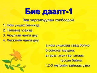 Бие даалт-1 Зөв харгалзуулан холбоорой. 1. Ном унших бичихэд  2. Телевиз үзэхэд  3. Аюултай чанга дуу 4. Хөгжтийн чанга дуу  а.ном уншихад саад болно б.сонсгол муудна. в.гэрэл зүүн гар талаас  туссан байна. г.2-3 метрийн зайнаас үзнэ 