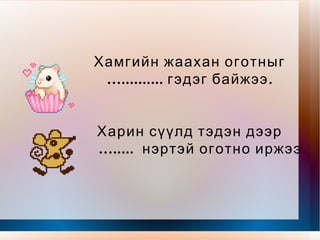 Эрт урьд цагт Эмээлийн чинээ газарт Ах дүү долоон оготно Амьдран суудаг байжээ. Долоон бор оготно Дор бүрдээ нэртэй Нэгдүгээрт гарсан оготныг … ........ гэнэ Харин дараагийн оготныг … ........ гэнэ. 