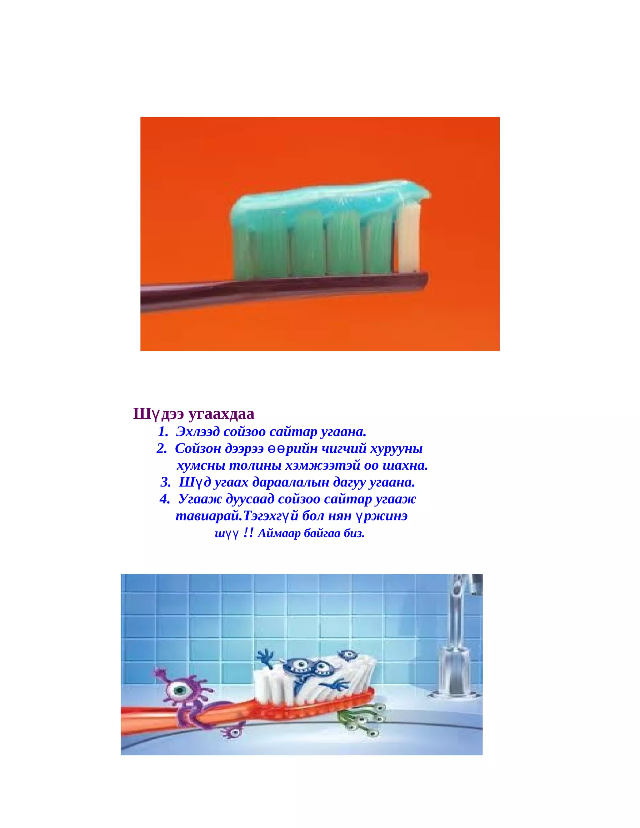 Шү дээ угаахдаа
  1. Эхлээд сойзоо сайтар угаана.
  2. Сойзон дээрээ өө рийн чигчий хурууны
      хумсны толины хэмжээтэй оо шахна.
   3. Шү д угаах дараалалын дагуу угаана.
  4. Угааж дуусаад сойзоо сайтар угааж
      тавиарай.Тэгэхгү й бол нян ү ржинэ
           шүү !! Аймаар байгаа биз.
 