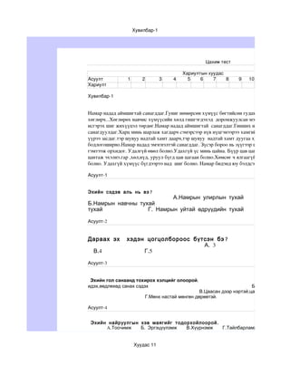 Хувилбар­1




                                                  Цахим тест

                                          Хариултын хуудас
Асуулт           1      2         3   4     5    6    7    8     9   10
Хариулт 

Хувилбар­1


Намар надад аймшигтай санагддаг.Гуниг нөмөрсөн хүмүүс бөгтийсөн гудамж надаас тасарс
хөглөрч...Хөглөрөх навчис хүмүүсийн хөлд гишгэгдэхэд  доромжуулсан мэт санагддаг.Сана
исгэрэх шиг жихүүцэл төрдөг.Намар надад аймшигтай  санагддаг.Гинших навчсын чимээ гэ
санагдуулдаг.Харц минь шарлаж хагдарч сэмэрсээр нүв нүцгэнээрээ хамгийн сүүлчийн бээр
үүрээ засдаг.тэр шувуу надтай хамт даарч,тэр шувуу  надтай хамт дуугаа хурааж зөвхөн на
бодлогоширно.Намар надад эмэгнэлтэй санагддаг. Зүсэр бороо нь зүүгээр шивэх шиг зүсийг
гэмтээж орхидог. Удалгүй өвөл болно.Удахгүй үс минь цайна. Бүүр цав цагаан болно. Удах
цантаж эхэлнэ.гар ,хөл,нүд, уруул бүгд цав цагаан болно.Хөмсөг ч ялгаагүй. Гишгэсэн мөр,
болно. Удахгүй хүмүүс бүгдээрээ над  шиг болно. Намар бидэнд юу бэлдсэнийг хараач.

Асуулт­1


Эхийн сэдэв аль нь вэ?
                           А.Намрын улирлын тухай
Б.Намрын навчны тухай                                                           В.Насн
тухай              Г. Намрын уйтай өдрүүдийн тухай

Асуулт-2


Дараах эх       хэдэн цогцолбороос бүтсэн бэ ?
                                      А. 3                                            Б
  В.4                Г.5

Асуулт-3


 Эхийн гол санаанд тохирох хэлцийг олоорой.
идэх,өөдлөхөд санах сэдэх                                             Б.Уулыг цас дард
                                                В.Цаасан дээр нэртэй,цасан дээр мөртэй
                         Г.Мөнх настай мөнгөн дөрөөтэй.

Асуулт-4


 Эхийн найруулгын хэв маягийг тодорхойлоорой .
      A.Тоочимж   Б. Эргэцүүлэмж  В.Хүүрнэмж   Г.Тайлбарламж


                     Хуудас 11
 