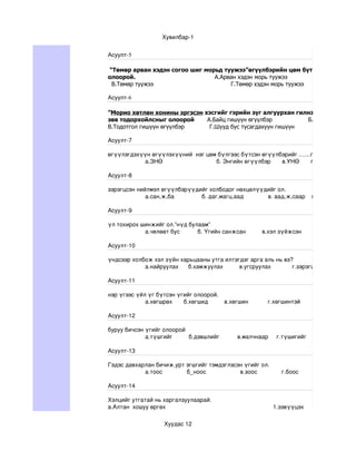 Хувилбар­1


Асуулт-5

 “Төмөр арван хэдэн согоо шиг морьд туужээ”өгүүлбэрийн цөм бүтцийг зөв тодор
олоорой.                         А.Арван хэдэн морь туужээ          Б.Согоо ш
  В.Төмөр туужээ                      Г.Төмөр хэдэн морь туужээ

Асуулт-6

”Морио хөтлөн хонины эргэсэн хэсгийг гэрийн зүг алгуурхан гилнэ”өгүүлбэрээс о
зөв тодорхойлсныг олоорой     А.Байц гишүүн өгүүлбэр         Б.Өгүүлэгдэхүүн г
В.Тодотгол гишүүн өгүүлбэр     Г.Шууд бус тусагдахуун гишүүн

Асуулт­7

өгүүлэгдэхүүн өгүүлэхүүний  нэг цөм бүлгээс бүтсэн өгүүлбэрийг .......гэнэ.
           а.ЗНӨ                                 б. Энгийн өгүүлбэр       в.УНӨ       г.ХОНӨ

Асуулт­8

зэрэгцсэн нийлмэл өгүүлбэрүүдийг холбодог нөхцөлүүдийг ол.
             а.сан,ж,ба                 б. даг,магц,аад               в. аад,ж,саар    г.тал,нгуут,хлаар

Асуулт­9

үл тохирох шинжийг ол.”нүд булаам”
            а.чөлөөт бус           б. Үгийн санжсан          в.хэл зүйжсэн           г.өвөрмөц хэл

Асуулт­10

үндсээр холбож хэл зүйн харьцааны утга илтэгдэг арга аль нь вэ?
            а.найруулах      б.хамжуулах          в.угсруулах             г.зэрэгцүүлэх

Асуулт­11

нэр үгээс үйл үг бүтсэн үгийг олоорой.
             а.хөгшрөх       б.хөгшид          в.хөгшин            г.хөгшинтэй

Асуулт­12

буруу бичсэн үгийг олоорой 
             а.түшгийг          б.дэвшлийг           в.малчнаар     г.түшигийг 

Асуулт­13

Гэдэс давхарлан бичиж,урт эгшгийг тэмдэглэсэн үгийг ол.
            а.тоос               б_ноос                     в.зоос               г.боос

Асуулт­14

Хэлцийг утгатай нь харгалзуулаарай.
а.Алтан  хошуу өргөх                                                                  1.зэвүүцэх

                           Хуудас 12
 