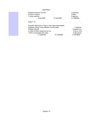Хувилбар­1
б.Буруу ишилсэн сүх шиг                                                            2.залилах
в.Нүд нь хорсох                                                                          3.Ховч
г.Чулуу хөөлгөх                                                                           4.зөрүүд
             а1в2г3а4б                    б.1а2г3в4б                       в.1г2б3в4а                   г.1б2а3г

Асуулт­15

Хэлцийг ойролцоо утгаар нь зөв харгалзуулаарай.
а.Өөдөө хаясан чулуу өөрийн толной дээр                                     1.хаяагаа хадрах
б.Морь сайтай                                                                                2.ширэн нүүрлэх
в.сүвээ сүлбэн хавиргаа хатгах                                                    3.од нь гялалзах
г.Ичих нүүрэндээ элэг наах                                                          4.хар санаа хар толгойдоо
             а.1а2в3г4б                      б.1г2в3а4б                      в.1в2г3б4а




                         Хуудас 13
 