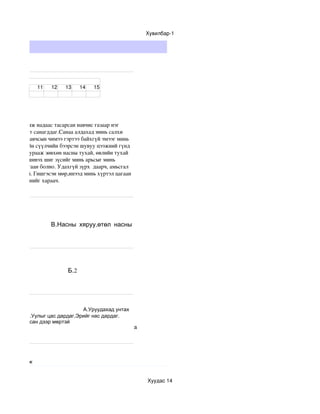 Хувилбар­1




ст


               11    12   13     14   15




тийсөн гудамж надаас тасарсан навчис газаар нэг 
мжуулсан мэт санагддаг.Санаа алдахад минь салхи 
даг.Гинших навчсын чимээ гэртээ байхгүй эмээг минь 
 ээрээ хамгийн сүүлчийн бээрсэн шувуу цээжний гүнд 
амт дуугаа хурааж зөвхөн насны тухай, өвлийн тухай 
  нь зүүгээр шивэх шиг зүсийг минь арьсыг минь 
 Бүүр цав цагаан болно. Удахгүй зүрх  даарч, амьсгал 
өг ч ялгаагүй. Гишгэсэн мөр,инээд минь хүртэл цагаан 
нд юу бэлдсэнийг хараач.




 тухай
                     В.Насны хяруу,өтөл насны
 тухай




                           Б.2




                                А.Уруудахад унтах
           Б.Уулыг цас дардаг,Эрийг нас дардаг.
эр нэртэй,цасан дээр мөртэй
                                                        а




Тайлбарламж


                                                            Хуудас 14
 