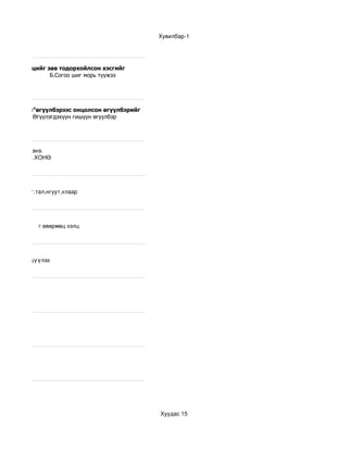 Хувилбар­1




 йн цөм бүтцийг зөв тодорхойлсон хэсгийг
жээ              Б.Согоо шиг морь туужээ
рь туужээ



урхан гилнэ”өгүүлбэрээс онцолсон өгүүлбэрийг
         Б.Өгүүлэгдэхүүн гишүүн өгүүлбэр
ишүүн



бэрийг .......гэнэ.
  в.УНӨ       г.ХОНӨ




ад,ж,саар    г.тал,нгуут,хлаар




зүйжсэн           г.өвөрмөц хэлц 




        г.зэрэгцүүлэх




                                               Хуудас 15
 