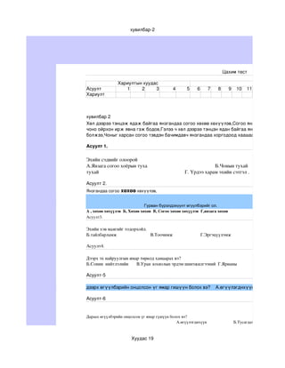 хувилбар­2




                                                                                                              Цахим тест

                         Хариултын хуудас
Асуулт                      1     2     3                            4           5       6        7       8       9      10      11
Хариулт 



хувилбар 2 
Хөл дээрээ тэнцэж ядаж байгаа янзгандаа согоо хөхөө хөхүүлэв,Согоо янзагаа үнэрлэж
чоно ойрхон ирж явна гэж бодов,Гэлээ ч хөл дээрээ тэнцэн ядан байгаа янзгатай согоо ха
болжээ,Чоныг харсан согоо тэвдэн бачимдавч янзгандаа хоргодоод хаашаа ч хөдөлсөнгүй

Асуулт 1.

Эхийн сэдвийг олоорой                                                                                                                 
А.Янзага согоо хоёрын туха                                                    Б.Чонын тухай                             
тухай                                                                  Г. Үрдээ харам эхийн сэтгэл .     

Асуулт 2. 
Янзгандаа согоо хөхөө хөхүүлэв,       


                               Гурван бүрэлдэхүүнт өгүүлбэрийг ол.
А , хөхөө хөхүүлэв  Б, Хөхөө хөхөв  В, Согоо хөхөө хөхүүлэв  Г,янзага хөхөв 
Асуулт3.

Эхийн хэв маягийг тодорхойл.                                                                                                                       
Б.тайлбарламж                             В.Тоочимж                        Г.Эргэцүүлэмж 

Асуулт4.

Дээрх эх найруулгын ямар төрөлд хамаарах вэ?                                                                                          
Б.Сонин  нийтлэлийн       В.Уран зохиолын эрдэм шинэжилгээний  Г.Ярианы

Асуулт­5 

дээрх өгүүлбэрийн онцолсон үг ямар гишүүн болох вэ?    А.өгүүлэгднхүүн     

Асуулт­6


Дараах өгүүлбэрийн онцолсон үг ямар гүшүүн болох вэ?                                                                                            
                                                                                    А.өгүүлэгднхүүн                         Б.Тусагдахуун                        


                                    Хуудас 19
 