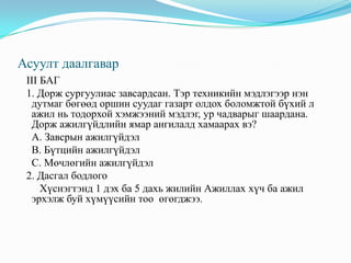 Асуулт даалгаварII БАГ  1. Архангай аймгийн “Тариат” суманд эмчээр ажиллаж байсан Бат 2010 оны 9-р сард гэр бүлийн хамт Улаанбаатар хотод шилжин ирж суурьшсан. Тэрээр удахгүй ажил олно гэж итгэж байгаа. Бат ажилгүйдлийн аль хэлбэрт хамаарагдах вэ?	А. Завсрын ажилгүйдэл                                                                                                                  В. Бүтцийн ажилгүйдэл	С. Мөчлөгийн ажилгүй   2. Хэрэв хүн өвчтэй буюу хөгжлийн бэрхшээлтэй бол аль хэсэгт хамаарах вэ?	 А. Ажилгүй хүмүүст оруулна.	 В. Ажиллах хүчний бүрэлдэхүүнд оруулна.	 С. Эдийн засгийн идэвхигүй хүн амд оруулна.