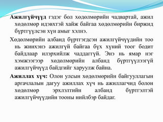 Ажилгүйдэл, түүний түвшинАжилгүйдэл гэдэг нь хөдөлмөрийн зах зээл дээр мөчлөгт үзэгдэл бөгөөд ажиллах хүчний эрэлтээс нийлүүлэлт давснаар илэрнэ. Ажилгүйдлийн түвшин нь ажиллах хүчний хэдэн хувийг ажилгүйчүүд эзэлж байгааг харуулдаг үзүүлэлт юм. Ажилгүйдлийн түвшинг олохдоо нийт ажилгүйчүүдийг ажиллах хүчний тоонд харьцуулж илэрхийлнэ. Ажилгүйдлийн               нийт ажилгүйчүүдийн тоо    100      түвшин               =     ажиллах хүчин 