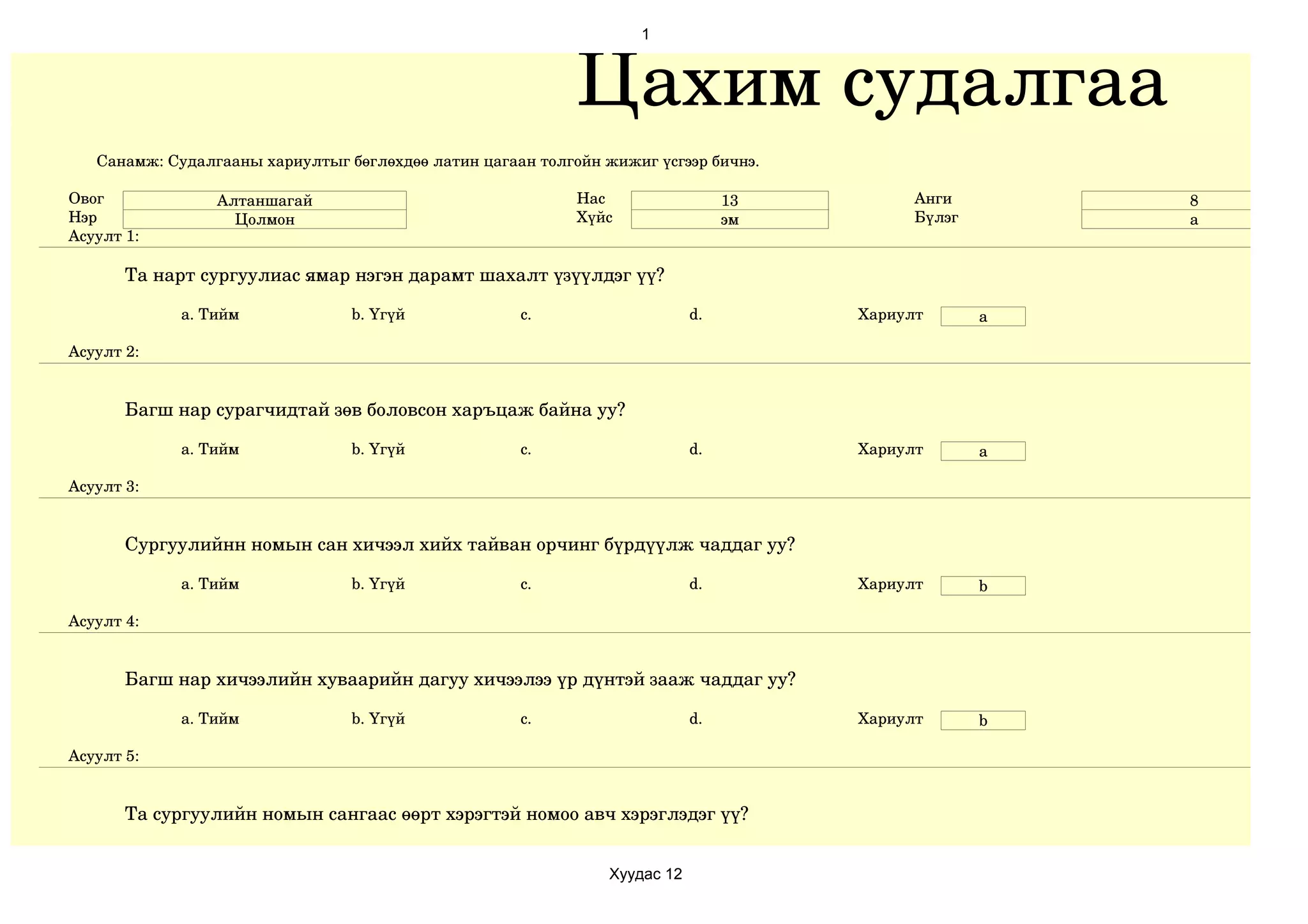 1



                                                            Цахим судалгаа
   Санамж: Судалгааны хариултыг бөглөхдөө латин цагаан толгойн жижиг үсгээр бичнэ.

Овог             Алтаншагай                                 Нас                  13         Анги        8
Нэр                Цолмон                                   Хүйс                 эм         Бүлэг       а
Асуулт 1:

       Та нарт сургуулиас ямар нэгэн дарамт шахалт үзүүлдэг үү?

             a. Тийм             b. Үгүй             c.                     d.        Хариулт       a

Асуулт 2:


       Багш нар сурагчидтай зөв боловсон харъцаж байна уу?

             a. Тийм             b. Үгүй             c.                     d.        Хариулт       a

Асуулт 3:


       Сургуулийнн номын сан хичээл хийх тайван орчинг бүрдүүлж чаддаг уу?

             a. Тийм             b. Үгүй             c.                     d.        Хариулт       b

Асуулт 4:


       Багш нар хичээлийн хуваарийн дагуу хичээлээ үр дүнтэй зааж чаддаг уу?

             a. Тийм             b. Үгүй             c.                     d.        Хариулт       b

Асуулт 5:


       Та сургуулийн номын сангаас өөрт хэрэгтэй номоо авч хэрэглэдэг үү?


                                                                Хуудас 12
 
