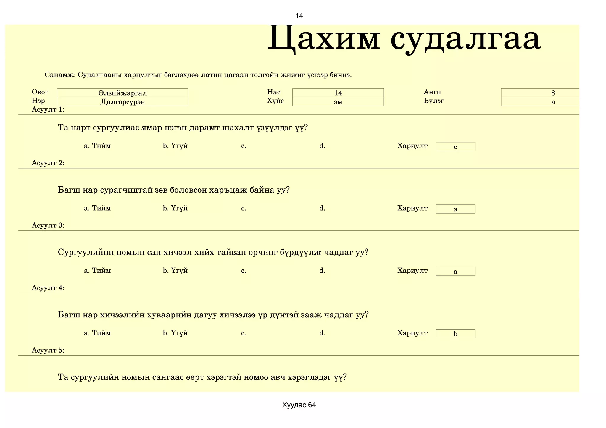 14



                                                            Цахим судалгаа
   Санамж: Судалгааны хариултыг бөглөхдөө латин цагаан толгойн жижиг үсгээр бичнэ.

Овог            Өлзийжаргал                                 Нас                  14         Анги        8
Нэр             Долгорсүрэн                                 Хүйс                 эм         Бүлэг       а
Асуулт 1:

       Та нарт сургуулиас ямар нэгэн дарамт шахалт үзүүлдэг үү?

             a. Тийм             b. Үгүй             c.                     d.        Хариулт       c

Асуулт 2:


       Багш нар сурагчидтай зөв боловсон харъцаж байна уу?

             a. Тийм             b. Үгүй             c.                     d.        Хариулт       a

Асуулт 3:


       Сургуулийнн номын сан хичээл хийх тайван орчинг бүрдүүлж чаддаг уу?

             a. Тийм             b. Үгүй             c.                     d.        Хариулт       a

Асуулт 4:


       Багш нар хичээлийн хуваарийн дагуу хичээлээ үр дүнтэй зааж чаддаг уу?

             a. Тийм             b. Үгүй             c.                     d.        Хариулт       b

Асуулт 5:


       Та сургуулийн номын сангаас өөрт хэрэгтэй номоо авч хэрэглэдэг үү?


                                                                Хуудас 64
 