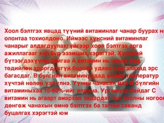 Хоолбэлтгэхявцадтүүнийвитаминлагчанарбуурахнь
олонтаатохиолдоно.Иймээсхүнснийвитаминлаг
чанарыгалдагдуулахгүйгээрхоолбэлтгэхарга
ажиллагаагxvh6vpэзэмшиххэрэгтэй.Хүнсний
бүтээгдэхүүндбайгааАвитаминньчанахүед
төдийлөнхорогдохгүйболовчудаанхадгалахадэрс
багасдаг.Вбулгийнвитаминуудадөндөртемператур
хүчтэйнөлөөүзүүлнэ.YүнийчанасанмахВбүлгийн
витаминыхаа15­60%­ийгалдана.УргамалдбайдагС
витаминньагаартамарханзадардагтулхоолныногоог
дөнгөжчанахынөмнөбэлтгэхбатагтайсаванд
буцалгаххэрэгтэйюм
                        
 