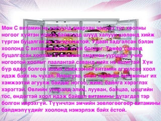 МөнСвитаминньхалуундамарханзадрахтулхоолны
ногоогхүйтэнусандбайлгаадшуудхалууншөлөндхийж
түргэнбуцалгахньтохиромжтой.Удаанхадгалсанбэлэн
хоолондСвитаминбарагүгүйболдог.Төмөрсаванд
буцалгасанхоолныСвитаминамарханууршдагучир
ногоотойхоолыгпаалантайсавандхийхньашигтай.Xүн
бүpөдөрболгонзохиххэмжээнийвитаминагуулсанхоол
идэжбайхньчухал.Ялангуяа,олонтөрлийнвитаминыгих
хэмжээтэйагуулжбайдагногоо,жимсбайнгахэрэглэх
хэрэгтэй.Өвлийнулиралдалим,лууван,байцаа,цөцгийн
тос,өндөгтэйхоолидэжбайвалвитаминыдутагдалтэр
болгонилрэхгүй.Түүнчлэнэмчийнзөвлөгөөгөөрвитамины
бэлдмэлүүдийгхоолонднэмэрлэжбайхёстой.
                           
 