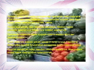 Талхаахатаахгүйудаанхугацаагаархадгалъягэвэлхадгалж
    бүйсавандааалим,хальсыгньцэвэрлэсэнтүүхийтөмсбага
    зэрэгэсвэлдавсныальнэгийгхийнэ.
    Удаанхадгалсантөмсчанахадхарладаг.Иймээсчанах
    усандаажааханцууюмуу,сүүхийвэлхарлахгүй.
    Сонгиноошарахынөмнөхуурайгурилдөнхрүүлбэламт
    сайтайболдог.
    Сүүгялихгүйжааханэлсэнчихэр(1литрсүүнд1халбага)
    буюучимхсодтойбуцалгавалвитаминааилүүсайнхадгална.
    Сүүгээхаранхуйгазартавьбалхялбаргашлахгүй.Мөнширхэг
    ёотонхийжхөөрүүлбэлтүлэгдэхгүй.




                                  
 