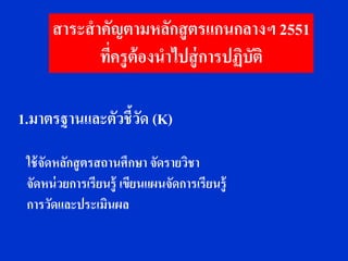 สาระสาคัญตามหลักสู ตรแกนกลางฯ 2551
            ทีครูต้องนาไปสู่ การปฏิบติ
              ่                     ั

1.มาตรฐานและตัวชี้วด (K)
                   ั

 ใช้ จัดหลักสู ตรสถานศึกษา จัดรายวิชา
 จัดหน่ วยการเรียนรู้ เขียนแผนจัดการเรียนรู้
 การวัดและประเมินผล
 
