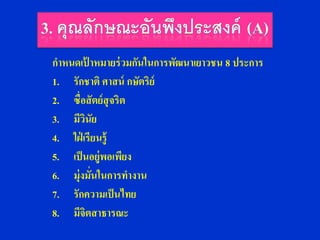 กาหนดเปาหมายร่ วมกันในการพัฒนาเยาวชน 8 ประการ
          ้
1. รักชาติ ศาสน์ กษัตริย์
2. ซื่อสั ตย์ สุจริต
3. มีวนัย
        ิ
4. ใฝ่ เรียนรู้
5. เป็ นอยู่พอเพียง
6. มุ่งมั่นในการทางาน
7. รักความเป็ นไทย
8. มีจิตสาธารณะ
 