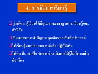 มุ่งพัฒนาผู้เรียนให้ มีคุณภาพมาตรฐานการเรียนรู้ และ
 ตัวชี้วดั
เกิดสมรรถนะสาคัญและคุณลักษณะอันพึงประสงค์
ให้ เรียนร้ ู จากประสบการณ์ จริง ปฏิบัตจริง
                                         ิ
ให้ คดเป็ น ทาเป็ น รักการอ่ าน เกิดการใฝ่ ร้ ู ใฝ่ เรียนอย่ าง
       ิ
 ต่ อเนื่อง
 