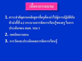 เนือหาการอบรม
                      ้
1. สาระสาคัญตามหลักสู ตรที่ครูต้องนาไปสู่ การปฏิบัตกบ ิั
   ตัวบ่ งชี้ที่ 6.2 กระบวนการจัดการเรียนรู้ของครู ในการ
   ประเมินของ สมศ. รอบ 3
2. เทคนิคการสอน
3. การวัดและประเมินผลการจัดการเรียนรู้
 