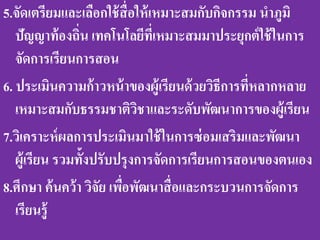 5.จัดเตรียมและเลือกใช้ สื่อให้ เหมาะสมกับกิจกรรม นาภูมิ
   ปัญญาท้ องถิน เทคโนโลยีที่เหมาะสมมาประยุกต์ ใช้ ในการ
                ่
   จัดการเรียนการสอน
6. ประเมินความก้ าวหน้ าของผู้เรียนด้ วยวิธีการที่หลากหลาย
   เหมาะสมกับธรรมชาติวชาและระดับพัฒนาการของผู้เรียน
                            ิ
7.วิเคราะห์ ผลการประเมินมาใช้ ในการซ่ อมเสริมและพัฒนา
   ผู้เรียน รวมทั้งปรับปรุงการจัดการเรียนการสอนของตนเอง
8.ศึกษา ค้ นคว้า วิจัย เพือพัฒนาสื่ อและกระบวนการจัดการ
                          ่
   เรียนรู้
 