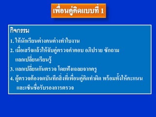 1. ให้ นักเรียนต่ างคนต่ างทาใบงาน
2. เมือเสร็จแล้วให้ จับคู่ตรวจคาตอบ อภิปราย ซักถาม
      ่
   แลกเปลียนเรียนรู้
             ่
3. แลกเปลียนกันตรวจ โดยฟังเฉลยจากครู
               ่
4. ผู้ตรวจต้ องจดบันทึกสิ่งทีเ่ พือนคู่คดทาผิด พร้ อมทั้งให้ คะแนน
                                  ่     ิ
    และเซ็นชื่อรับรองการตรวจ
 
