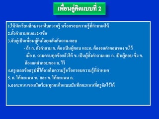 1.ให้ นักเรียนศึกษาจากใบความรู้ หรือกรอบความรู้ ทกาหนดให้   ี่
2.ตั้งคาถามคนละ2-3ข้ อ
3.จับคู่เป็ นเพือนคู่คดโดยผลัดกันถาม-ตอบ
                  ่         ิ
             - ถ้ า ก. ตั้งคาถาม ข. ต้ องเป็ นผู้ตอบ และก. ต้ องจดคาตอบของ ข.ไว้
               เมือ ก. ถามครบทุกข้ อแล้ วให้ ข. เป็ นผู้ต้งคาถามและ ก. เป็ นผู้ตอบ ซึ่ง ข.
                    ่                                     ั
              ต้ องจดคาตอบของ ก. ไว้
4.ครู เฉลยข้ อสรุปทีได้ จากใบความรู้ หรือกรอบความรู้ ทกาหนด
                          ่                                    ่ี
5. ก. ให้ คะแนน ข. และ ข. ให้ คะแนน ก.
6.ลงคะแนนของนักเรียนทุกคนในแบบบันทึกคะแนนทีครู จดไว้ ให้          ่ ั
 