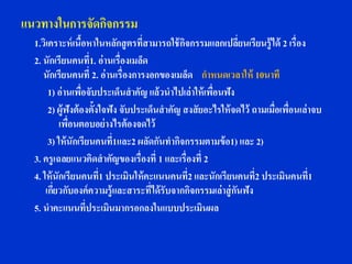 แนวทางในการจัดกิจกรรม
  1.วิเคราะห์ เนือหาในหลักสู ตรที่สามารถใช้ กจกรรมแลกเปลียนเรียนรู้ได้ 2 เรื่อง
                   ้                           ิ                ่
  2. นักเรียนคนที่1. อ่านเรื่องเมล็ด
     นักเรียนคนที่ 2. อ่านเรื่องการงอกของเมล็ด กาหนดเวลาให้ 10นาที
       1) อ่านเพื่อจับประเด็นสาคัญ แล้วนาไปเล่าให้ เพื่อนฟัง
       2) ผู้ฟังต้ องตั้งใจฟัง จับประเด็นสาคัญ สงสั ยอะไรให้ จดไว้ ถามเมื่อเพื่อนเล่าจบ
           เพื่อนตอบอย่ างไรต้ องจดไว้
       3) ให้ นักเรียนคนที่1และ2 ผลัดกันทากิจกรรมตามข้ อ1) และ 2)
  3. ครูเฉลยแนวคิดสาคัญของเรื่องที่ 1 และเรื่องที่ 2
  4. ให้ นักเรียนคนที่1 ประเมินให้ คะแนนคนที่2 และนักเรียนคนที่2 ประเมินคนที่1
      เกียวกับองค์ความรู้และสาระที่ได้ รับจากกิจกรรมเล่าสู่ กนฟัง
         ่                                                    ั
  5. นาคะแนนที่ประเมินมากรอกลงในแบบประเมินผล
 
