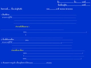 ชื่อ................................... ชั้น............. เลขที.่ ..........
                                                                                                                                             ชื่อเพือนคู่คิด.....................................เลขที่...........
                                                                                                                                                      ่
กิจกรรมที่...... เรื่อง เล่ าสู่ กันฟัง                                                                          เวลา................นาที คะแนน 10 คะแนน

1.เรื่องที่อ่าน ..................................................................................................................................................................
  สาระความรู้ทได้ ..........................................................................................................................................................
                  ี่
                          .........................................................................................................................................................
                         ........................................................................................................................................................
                                     คาถามที่เพื่อนถาม 1.
.........................................................................................................................................................
                                                         (ตอบ.................................................................................................................................................)
                                                              2.
.......................................................................................................................................................
2. เรื่องที่ฟังจากเพือน...........................................................................................................................................................
                           ่                                  (ตอบ
   สาระความรู้ที่ได้ ...............................................................................................................................................................
............................................................................................................................. ......................)
                           ..............................................................................................................................................................
                           ..............................................................................................................................................................
                          คาถามที่ถาม เพือน1. ............................................................................................................................................................
                                                   ่
                                                         (ตอบ...................................................................................................................................................)
                                                         2. .............................................................................................................................. ...........................
                                                        (ตอบ................................................................................................................................................)
3. ฟั งเฉลยจากครูแล้ ว เพื่อนคู่คิดควรให้ คะแนน .............................คะแนน
 