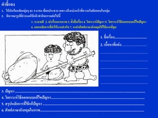 คาชี้แจง
1. ให้ นักเรียนจัดกลุ่มๆ ละ 3-4 คน เลือกประธาน เลขา แล้ วแบ่ งหน้ าที่ความรับผิดชอบในกลุ่ม
2. พิจารณารู ปที่กาหนดให้ แล้ วทากิจกรรมต่ อไปนี้
                          1. ระบายสี 2. เล่ าเรื่องจากภาพ 3. ตั้งชื่อเรื่อง 4. วิเคราะห์ ปัญหา 5. วิเคราะห์ วิธีออกแบบแก้ ไขปัญหา
                          6. บอกหลักการที่ทาให้ งานสาเร็จ 7. หาคาศัพท์ ภาษาอังกฤษให้ ได้ มากที่สุด

                                                                                                            1. ชื่อเรื่อง.....................................
                                                                                                            2. เนือหาที่แต่ ง.............................
                                                                                                                    ้
                                                                                                            ......................................................
                                                                                                            ......................................................
                                                                                                            ......................................................
                                                                                                            ......................................................
                                                                                                            ......................................................
3. ปัญหา ....................................................................................................................................................
4. วิเคราะห์ วธีออกแบบแก้ไขปัญหา...........................................................................................................
              ิ
5. สรุปหลักการที่ใช้ แก้ ปัญหา ....................................................................................................................
6. ศัพท์ ภาษาอังกฤษในภาพ.......................................................................................................................
 