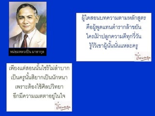 ผู้ใดสอนบทความตามหลักสูตร
                                  คือผู้พดแทนตารากล้ าขยัน
                                             ู
                                  ใครเฝาปลูกความดีทกวี่วน
                                           ้             ุ ั
                                    รู้ไว้ เขาผู้นนนันแหละครู
                                                  ั้ ่
หม่อมหลวงปิ่ น มาลากุล


เพียงแต่สอนนันไซร้ ไม่ลาบาก
               ้
 เป็ นครูนนสิยากเป็ นนักหนา
          ั้
   เพราะต้ องใช้ ศิลปวิทยา
  อีกมีความเมตตาอยูในใจ่
 