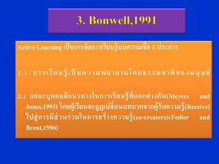 3. Bonwell,1991
Active Learning เป็ นการจัดการเรียนรู้ บนความเชื่ อ 2 ประการ

1 . ) ก า ร เ รี ย น รู้ เ ป็ น ค ว า ม พ ย า ย า ม โ ด ย ธ ร ร ม ช า ติ ข อ ง ม นุ ษ ย์

2.) แต่ ล ะบุ ค คลมี แ นวทางในการเรี ย นรู้ ที่ แ ตกต่ า งกั น (Meyers and
   Jones,1993) โดยผู้เรี ยนจะถูฏเปลี่บนบทบาทจากผู้รับความรู้ (Receive)
   ไปสู่ การมี ส่ วนร่ ว มในการสร้ า งความรู้ (co-creaters)(Fedler and
   Brent,1996)
 