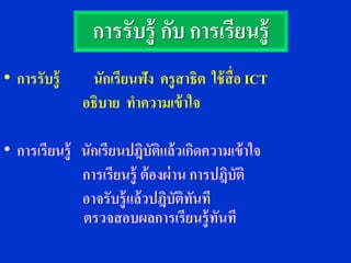 การรับรู้ กับ การเรียนรู้
• การรับรู้    นักเรียนฟัง ครู สาธิต ใช้ ส่ื อ ICT
              อธิบาย ทาความเข้ าใจ

• การเรียนรู้ นักเรียนปฎิบัตแล้ วเกิดความเข้าใจ
                               ิ
              การเรียนรู้ ต้ องผ่ าน การปฎิบติ
                                            ั
              อาจรับรู้ แล้ วปฎิบัตทนที
                                    ิ ั
              ตรวจสอบผลการเรียนรู้ ทนที  ั
 