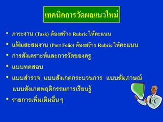 เทคนิคการวัดผลแนวใหม่
• ภาระงาน (Task) ต้ องสร้ าง Rubric ให้ คะแนน
• แฟมสะสมงาน (Port Folio) ต้ องสร้ าง Rubric ให้ คะแนน
    ้
• การสังเคราะห์ และการวัดของครู
• แบบทดสอบ
• แบบสารวจ แบบสังเกตกระบวนการ แบบสัมภาษณ์
  แบบสังเกตพฤติกรรมการเรียนรู้
• รายการเพิ่มเติมอื่นๆ
 