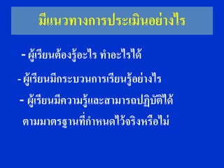 มีแนวทางการประเมินอย่ างไร
- ผู้เรียนต้ องรู้อะไร ทาอะไรได้
- ผู้เรียนมีกระบวนการเรียนรู้อย่ างไร
 - ผู้เรียนมีความรู้และสามารถปฏิบติได้
                                    ั
  ตามมาตรฐานที่กาหนดไว้ จริงหรือไม่
 