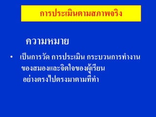 การประเมินตามสภาพจริง

     ความหมาย
•   เป็ นการวัด การประเมิน กระบวนการทางาน
     ของสมองและจิตใจของผู้เรียน
     อย่ างตรงไปตรงมาตามทีทา่
 