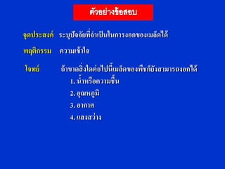 จุดประสงค์ ระบุปัจจัยทีจาเป็ นในการงอกของเมล็ดได้
                       ่
พฤติกรรม ความเข้ าใจ
โจทย์       ถ้ าขาดสิ่ งใดต่ อไปนีเ้ มล็ดของพืชก็ยงสามารถงอกได้
                                                  ั
                 1. นาหรือความชื้น
                      ้
                 2. อุณหภูมิ
                 3. อากาศ
                 4. แสงสว่าง
 