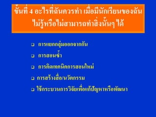 ขั้นที่ 4 อะไรทีฉันควรทา เมือมีนักเรียนของฉัน
                    ่           ่
         ไม่ ร้ ูหรือไม่ สามารถทาสิ่ งนั้นๆ ได้
          การแยกกลุ่มออกจากกัน
          การสอนซ้า
          การคิดเทคนิคการสอนใหม่
         การสร้ างสื่ อ/นวัตกรรม
         ใช้ กระบวนการวิจัยเพือแก้ปัญหาหรือพัฒนา
                                ่
 