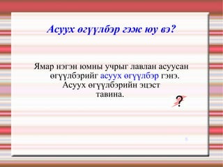 Асуух өгүүлбэр гэж юу вэ? Ямар нэгэн юмны учрыг лавлан асуусан өгүүлбэрийг  асуух өгүүлбэр  гэнэ. Асуух өгүүлбэрийн эцэст тавина.  6 