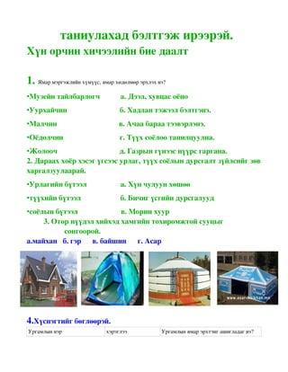 таниулахад бэлтгэж ирээрэй.
Хүн орчин хичээлийн бие даалт

1. Ямар мэргэжлийн хүмүүс, ямар хөдөлмөр эрхлэх вэ?
•Музейн тайлбарлогч           а. Дээл, хувцас оёно
•Уурхайчин                            б. Хадлан тэжээл бэлтгэнэ.
•Малчин                                 в. Ачаа бараа тээвэрлэнэ.
•Оёдолчин                              г. Түүх соёлоо танилцуулна.
•Жолооч                                 д. Газрын гүнээс нүүрс гаргана.
2. Дараах хоёр хэсэг үгсээс урлаг, түүх соёлын дурсгалт зүйлсийг зөв 
харгалзуулаарай.
•Урлагийн бүтээл                  а. Хүн чулуун хөшөө
•түүхийн бүтээл                     б. Бичиг үсгийн дурсгалууд
•соёлын бүтээл                       в. Морин хуур
         3. Отор нүүдэл хийхэд хамгийн тохиромжтой сууцыг
                    сонгоорой.
а.майхан   б. гэр      в. байшин      г. Асар




4.Хүснэгтийг бөглөөрэй.
Ургамлын нэр                 хэрэглээ            Ургамлын ямар эрхтэнг ашигладаг вэ?
 
