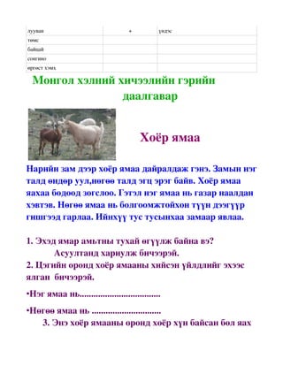 лууван                               +          үндэс
төмс
байцай 
сонгино
өргөст хэмх

  Монгол хэлний хичээлийн гэрийн   
                                даалгавар

                                           

                                              Хоёр ямаа

Нарийн зам дээр хоёр ямаа дайралдаж гэнэ. Замын нэг 
талд өндөр уул,нөгөө талд эгц эрэг байв. Хоёр ямаа 
яахаа бодоод зогслоо. Гэтэл нэг ямаа нь газар наалдан 
хэвтэв. Нөгөө ямаа нь болгоомжтойхон түүн дээгүүр 
гишгээд гарлаа. Ийнхүү тус тусынхаа замаар явлаа.

1. Эхэд ямар амьтны тухай өгүүлж байна вэ?
            Асуултанд хариулж бичээрэй.
2. Цэгийн оронд хоёр ямааны хийсэн үйлдлийг эхээс 
ялган  бичээрэй. 
•Нэг ямаа нь...................................
•Нөгөө ямаа нь ..............................
   3. Энэ хоёр ямааны оронд хоёр хүн байсан бол яах 
 