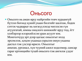 ОньсогоОньсого нь аман яруу найргийн товч хураангуй бүтээл бөгөөд хүний ухаан билгийг шалгаж, бодох сэтгэх чадварыг нь хөгжүүлэхэд чиглэсэн гүн агуулгатай, юмны онцлого шинжийг яруу тод, ёгт хэлбэрээр илэрхийлсэн уран асуулт юм. Монголчууд эрт дээр цагаас оньсогыг ихэд эрхэмлэж, цэцэн ухаанаа сорьсон оюун ухааны дасгал гэж үзсээр иржээ. Оньсогыг амьтан, ургамал, хүн түүний ажил хөдөлмөр, сансар гараг ертөнцийн тухай оньсого гэж ангилж үздэг юм.