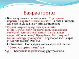 Баяраа гэртээБаяраа хүү аавынхаа хавтаснаас “ Цас цагаан царайтай цардгар нимгэн биетэй” – г аваад ширээн дээр тавив. Дараа нь эгчийнхээ цүнхнээс“ Гурван нөхрөөр түшүүлдэг гуа нарийн биетэй, улсын хэргийг товчилдог, уран сайхан хошуутай, цангаг ангаг зантай  цагаан газар явдалтай” –г гаргаад “ Бувар бувар бултгануухай бутны цаагуур нуугдуухай” – г зураарай гэв. Баяраа оньсогыг таажээ. Ээж нь: Сайн байна. Одоо ядарна, амрах хэрэгтэй гэснээ