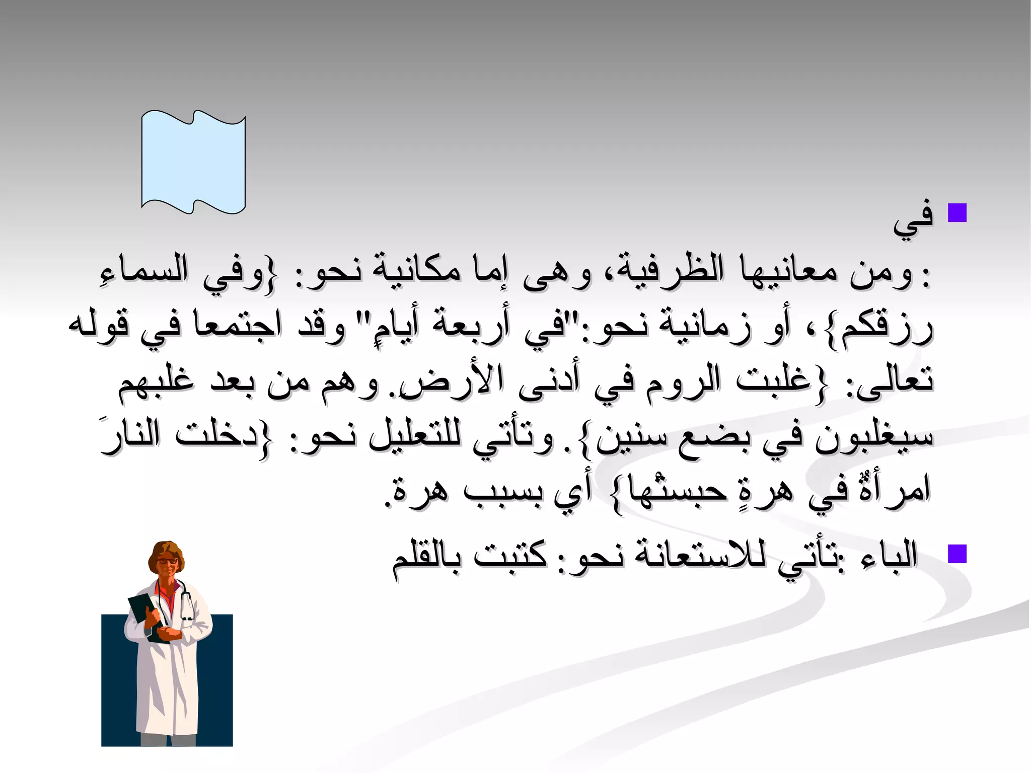 في :  ومن معانيها الظرفية، وهى إما مكانية نحو : { وفي السماءِ رزقكم } ، أو زمانية نحو :" في أربعة أيامٍ "  وقد اجتمعا في قوله تعالى : { غلبت الروم في أدنى الأرضِ .  وهم من بعد غلبهم سيغلبون في بضع سنين }.  وتأتي للتعليل نحو : { دخلت النارَ امرأةٌ في هرةٍ حبستْها }  أي بسبب هرة . الباء  : تأتي للاستعانة نحو :  كتبت بالقلم  
