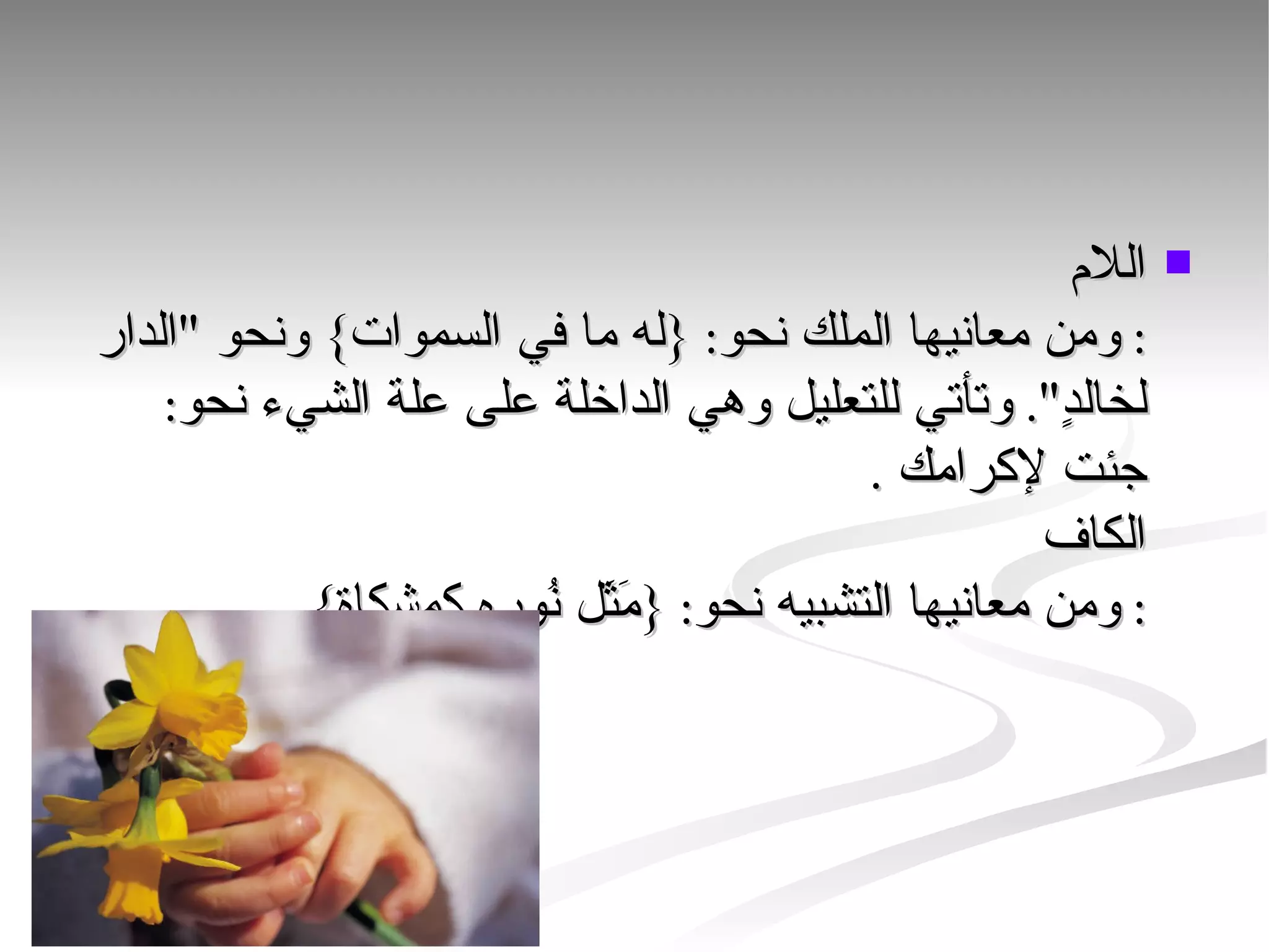 اللام : ومن معانيها الملك نحو: {له ما في السموات} ونحو "الدار لخالدٍ". وتأتي للتعليل وهي الداخلة على علة الشيء نحو: جئت لإكرامك . الكاف : ومن معانيها التشبيه نحو: {مَثَل نُوره كمشكاة}.  